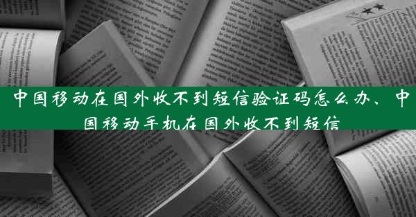 中国移动在国外收不到短信验证码怎么办、中国移动手机在国外收不到短信