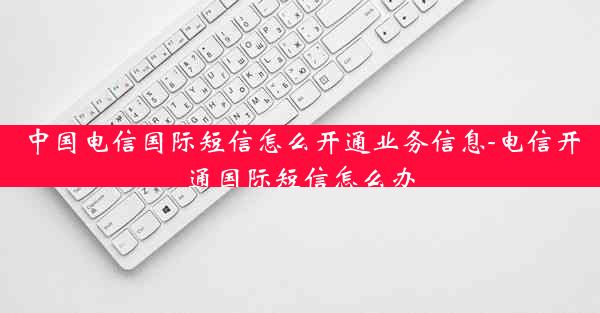 中国电信国际短信怎么开通业务信息-电信开通国际短信怎么办