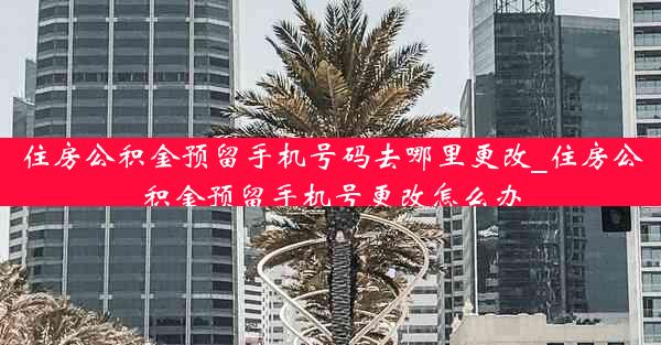 住房公积金预留手机号码去哪里更改_住房公积金预留手机号更改怎么办