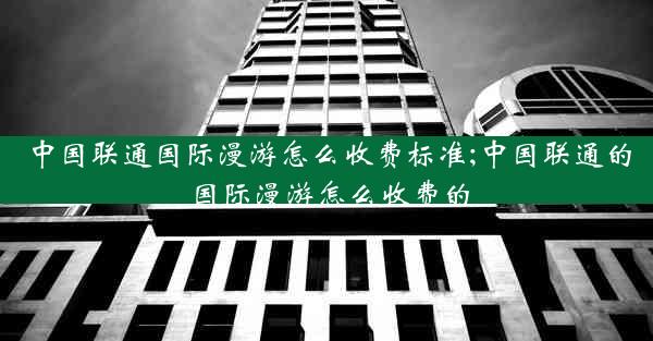 中国联通国际漫游怎么收费标准;中国联通的国际漫游怎么收费的