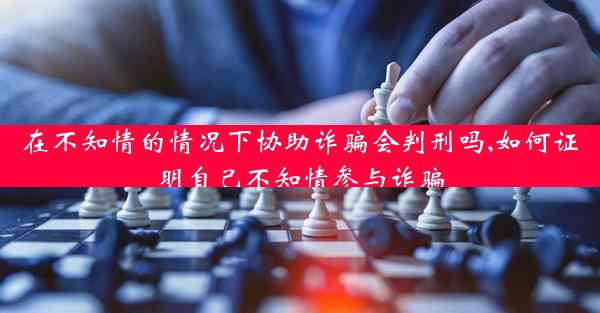 在不知情的情况下协助诈骗会判刑吗,如何证明自己不知情参与诈骗