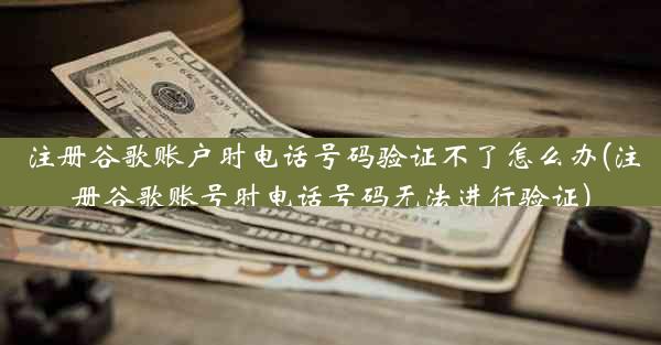 注册谷歌账户时电话号码验证不了怎么办(注册谷歌账号时电话号码无法进行验证)