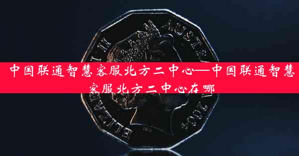 中国联通智慧客服北方二中心—中国联通智慧客服北方二中心在哪