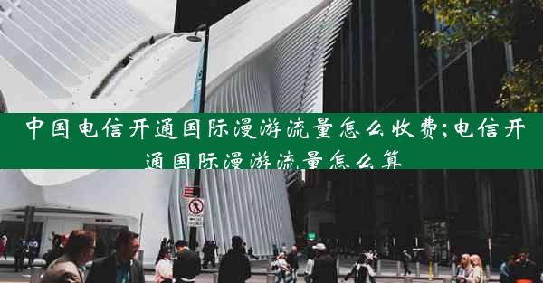 中国电信开通国际漫游流量怎么收费;电信开通国际漫游流量怎么算