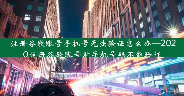 注册谷歌账号手机号无法验证怎么办—2020注册谷歌账号时手机号码不能验证