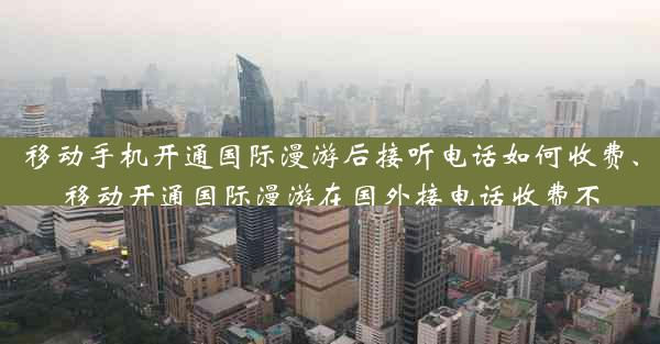 移动手机开通国际漫游后接听电话如何收费、移动开通国际漫游在国外接电话收费不