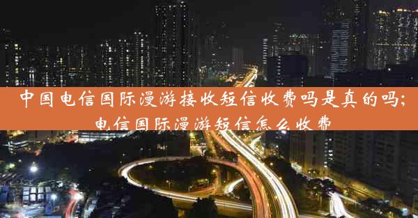 中国电信国际漫游接收短信收费吗是真的吗;电信国际漫游短信怎么收费