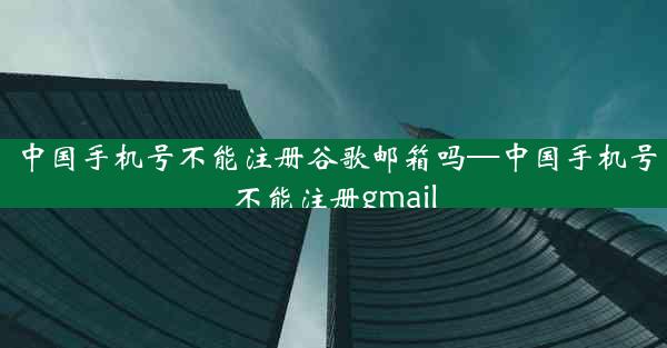 中国手机号不能注册谷歌邮箱吗—中国手机号不能注册gmail