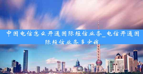 中国电信怎么开通国际短信业务_电信开通国际短信业务多少钱