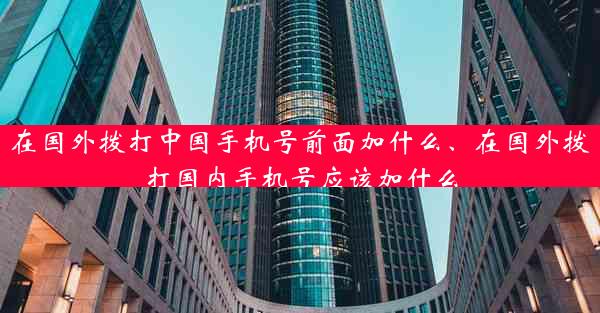 在国外拨打中国手机号前面加什么、在国外拨打国内手机号应该加什么