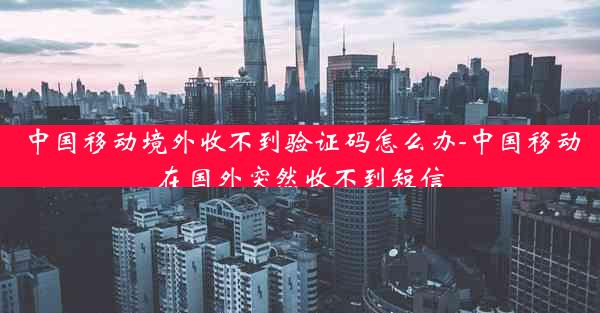 中国移动境外收不到验证码怎么办-中国移动在国外突然收不到短信