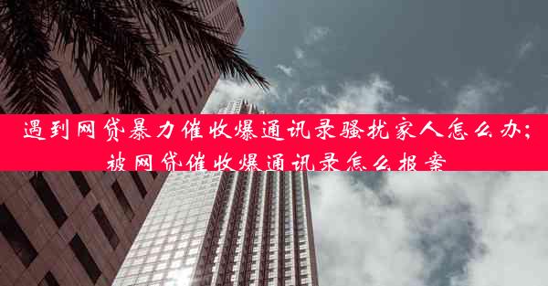 遇到网贷暴力催收爆通讯录骚扰家人怎么办;被网贷催收爆通讯录怎么报案