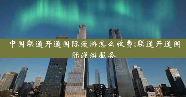 中国联通开通国际漫游怎么收费;联通开通国际漫游服务