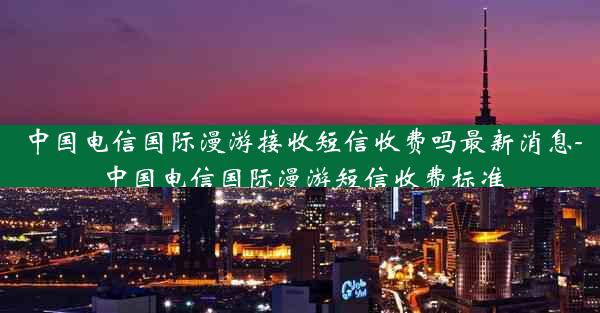 中国电信国际漫游接收短信收费吗最新消息-中国电信国际漫游短信收费标准