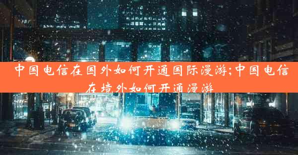 中国电信在国外如何开通国际漫游;中国电信在境外如何开通漫游