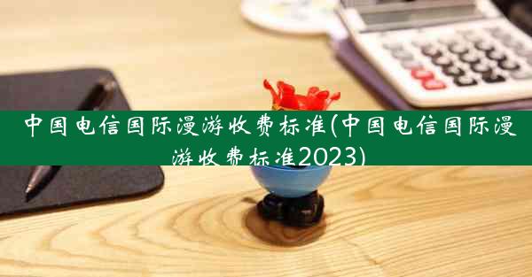 中国电信国际漫游收费标准(中国电信国际漫游收费标准2023)