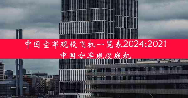 中国空军现役飞机一览表2024;2021中国空军现役战机