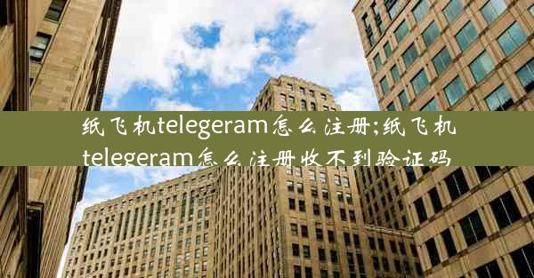 纸飞机telegeram怎么注册;纸飞机telegeram怎么注册收不到验证码