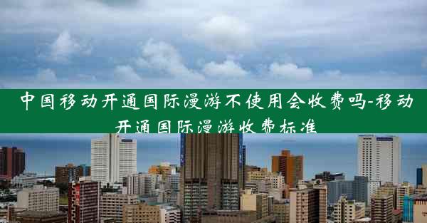 中国移动开通国际漫游不使用会收费吗-移动开通国际漫游收费标准