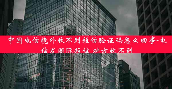 中国电信境外收不到短信验证码怎么回事-电信发国际短信 对方收不到