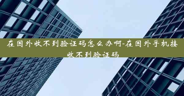 在国外收不到验证码怎么办啊-在国外手机接收不到验证码