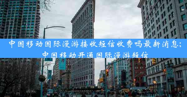 中国移动国际漫游接收短信收费吗最新消息;中国移动开通国际漫游短信