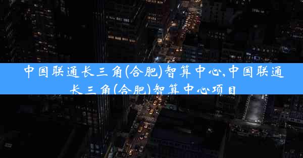 中国联通长三角(合肥)智算中心,中国联通长三角(合肥)智算中心项目