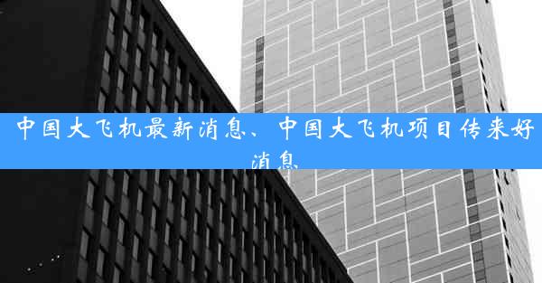 中国大飞机最新消息、中国大飞机项目传来好消息