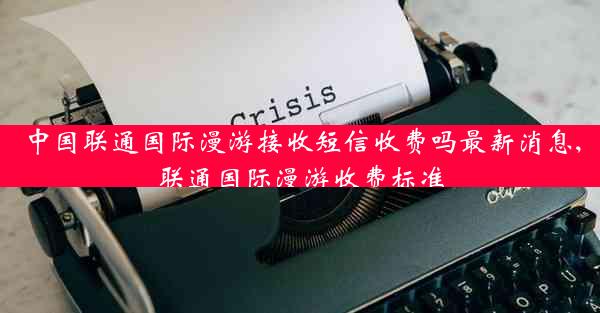 中国联通国际漫游接收短信收费吗最新消息,联通国际漫游收费标准