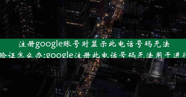 注册google账号时显示此电话号码无法用于验证怎么办;google注册此电话号码无法用于进行验证