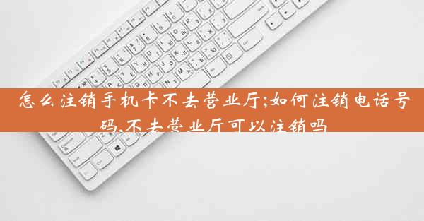 怎么注销手机卡不去营业厅;如何注销电话号码,不去营业厅可以注销吗