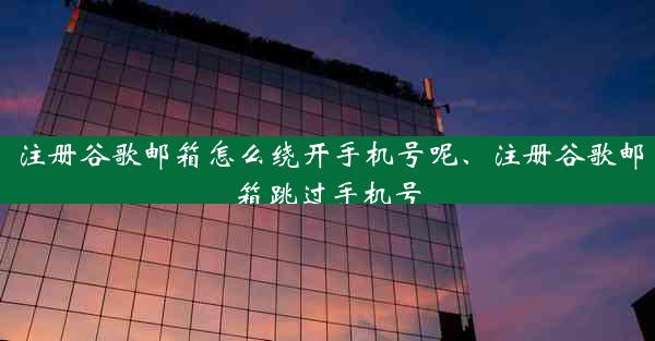 注册谷歌邮箱怎么绕开手机号呢、注册谷歌邮箱跳过手机号