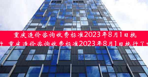 重庆造价咨询收费标准2023年8月1日执行_重庆造价咨询收费标准2023年8月1日执行了吗