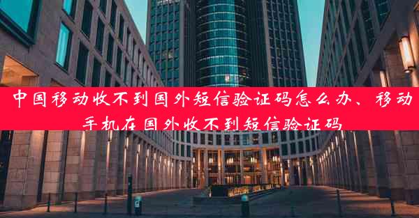 中国移动收不到国外短信验证码怎么办、移动手机在国外收不到短信验证码