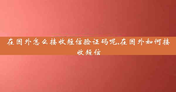 在国外怎么接收短信验证码呢,在国外如何接收短信