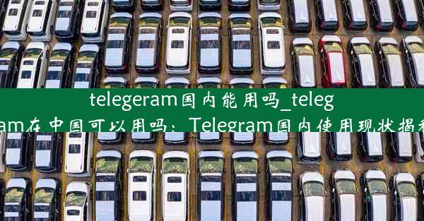 telegeram国内能用吗_telegram在中国可以用吗：Telegram国内使用现状揭秘