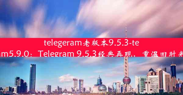 telegeram老版本9.5.3-telegram5.9.0：Telegram 9.5.3经典再现，重温旧时光魅力