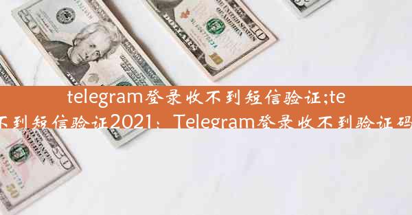 telegram登录收不到短信验证;telegram收不到短信验证2021：Telegram登录收不到验证码，怎么办？