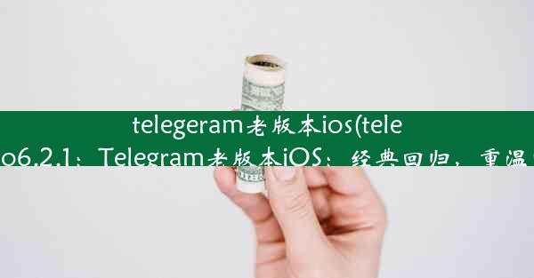 telegeram老版本ios(telegram iso6.2.1：Telegram老版本iOS：经典回归，重温旧时光)