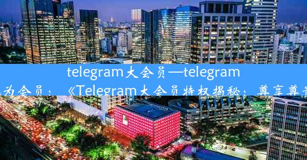 telegram大会员—telegram怎么成为会员：《Telegram大会员特权揭秘：尊享尊贵体验》