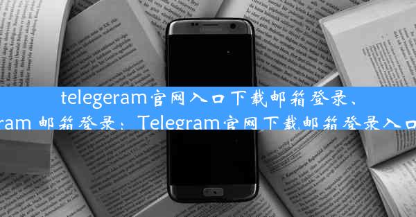 telegeram官网入口下载邮箱登录、telegram 邮箱登录：Telegram官网下载邮箱登录入口攻略