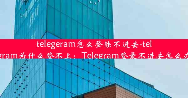 telegeram怎么登陆不进去-telegram为什么登不上：Telegram登录不进去怎么办？