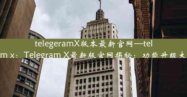 telegeramX版本最新官网—telegtam x：Telegram X最新版官网揭秘：功能升级大揭秘