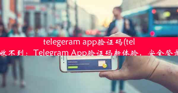 telegeram app验证码(tele验证码收不到：Telegram App验证码新体验，安全登录更放心)