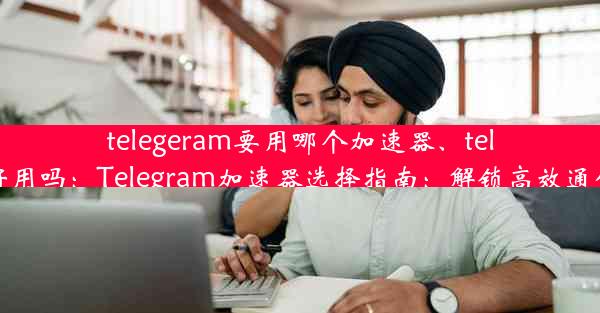 telegeram要用哪个加速器、telegram 好用吗：Telegram加速器选择指南：解锁高效通信新体验