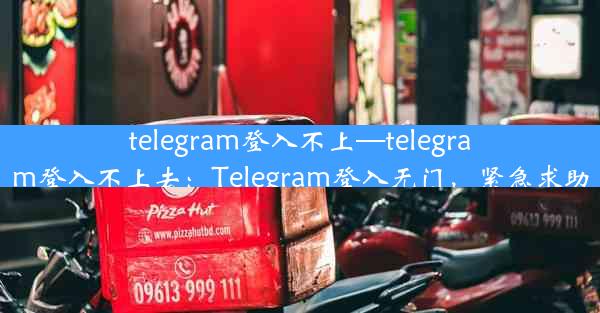 telegram登入不上—telegram登入不上去：Telegram登入无门，紧急求助