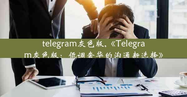 telegram灰色版,《Telegram灰色版：低调奢华的沟通新选择》