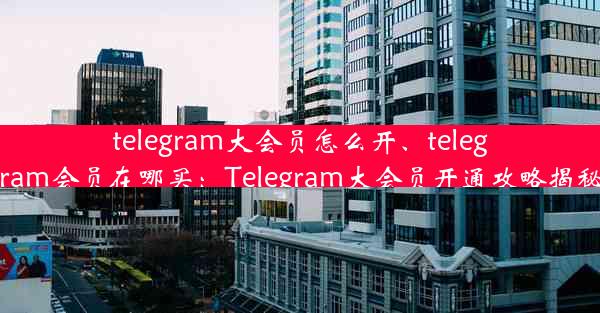 telegram大会员怎么开、telegram会员在哪买：Telegram大会员开通攻略揭秘