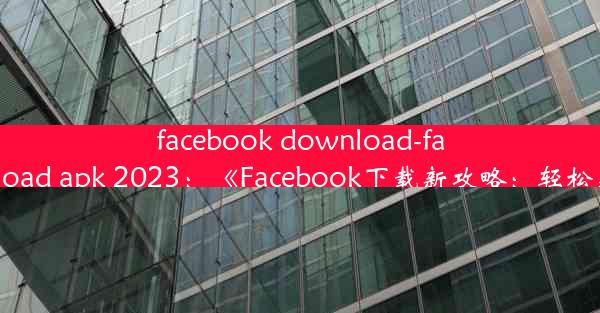 facebook download-facebook download apk 2023：《Facebook下载新攻略：