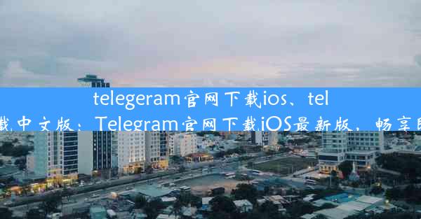 telegeram官网下载ios、telegeram官网下载中文版：Telegram官网下载iOS最新版，畅享即时通讯新